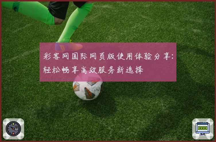 彩客网国际网页版使用体验分享：轻松畅享高效服务新选择