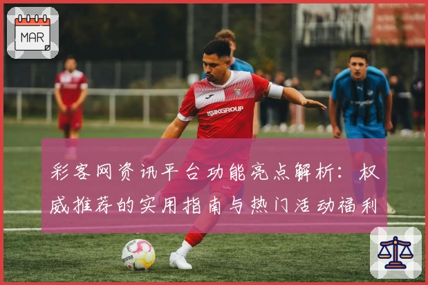 彩客网资讯平台功能亮点解析：权威推荐的实用指南与热门活动福利汇总
