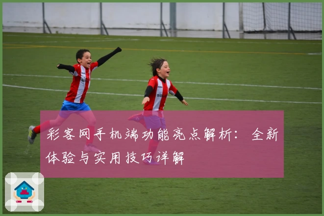 彩客网手机端功能亮点解析：全新体验与实用技巧详解