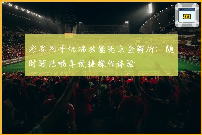 彩客网手机端功能亮点全解析:随时随地畅享便捷操作体验
