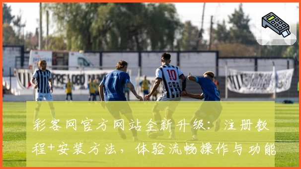 彩客网官方网站全新升级：注册教程+安装方法，体验流畅操作与功能亮点