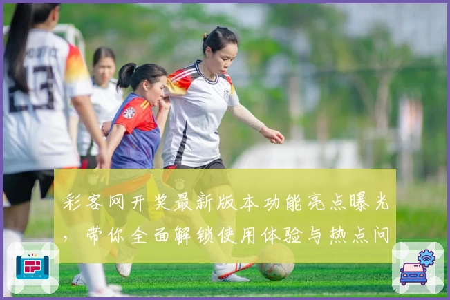 彩客网开奖最新版本功能亮点曝光，带你全面解锁使用体验与热点问题解析