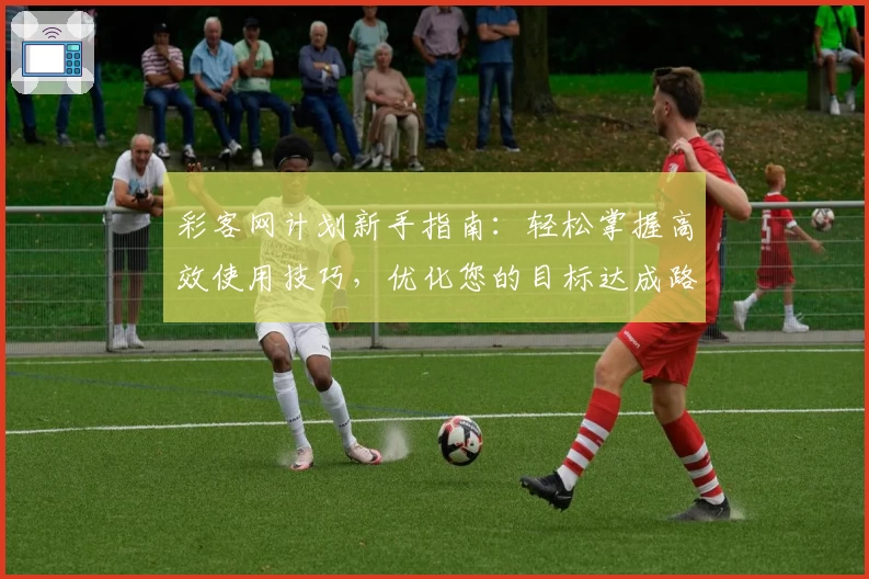 彩客网计划新手指南：轻松掌握高效使用技巧，优化您的目标达成路径