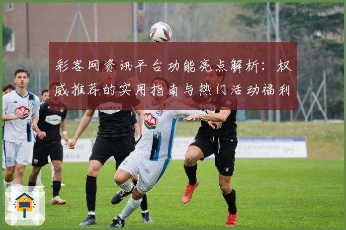 彩客网资讯平台功能亮点解析：权威推荐的实用指南与热门活动福利汇总