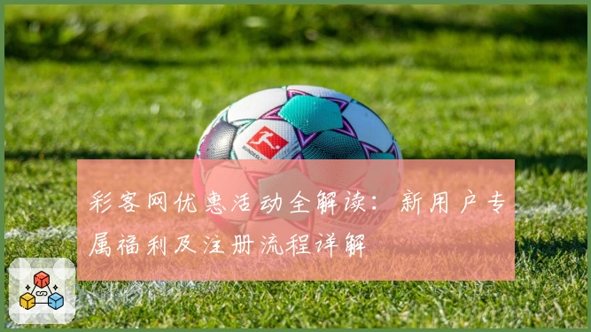 彩客网优惠活动全解读：新用户专属福利及注册流程详解