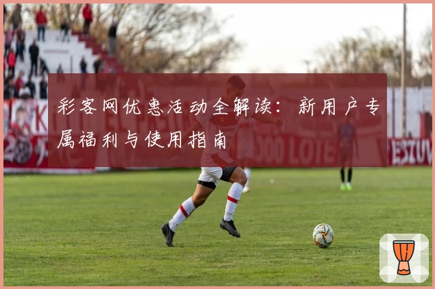 彩客网优惠活动全解读：新用户专属福利与使用指南