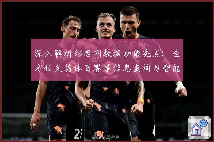深入解析彩客网数据功能亮点：全方位支持体育赛事信息查询与智能分析