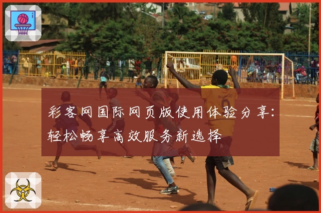 彩客网国际网页版使用体验分享：轻松畅享高效服务新选择