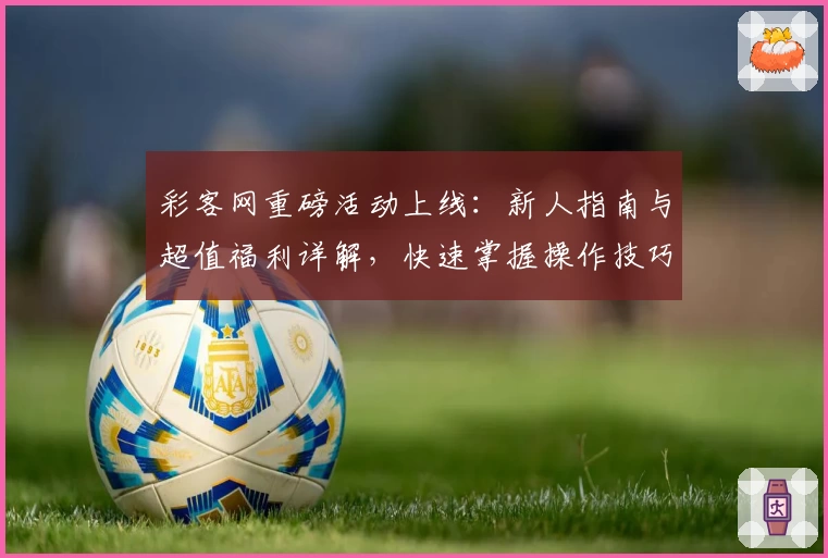 彩客网重磅活动上线：新人指南与超值福利详解，快速掌握操作技巧