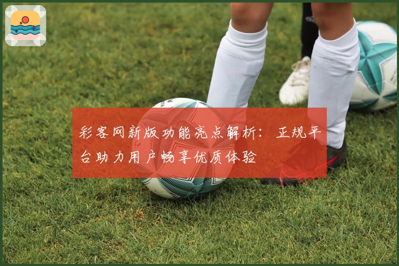 彩客网新版功能亮点解析：正规平台助力用户畅享优质体验