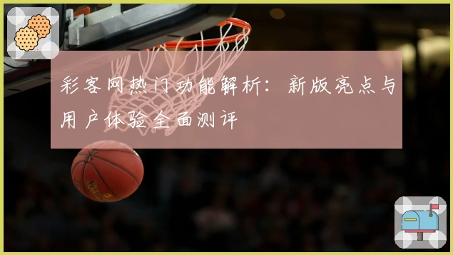 彩客网热门功能解析：新版亮点与用户体验全面测评